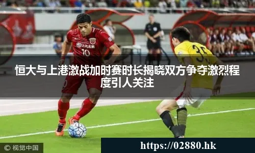 恒大与上港激战加时赛时长揭晓双方争夺激烈程度引人关注