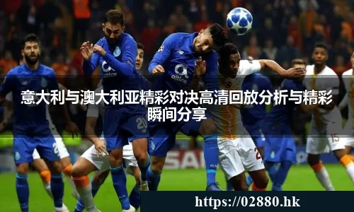 意大利与澳大利亚精彩对决高清回放分析与精彩瞬间分享