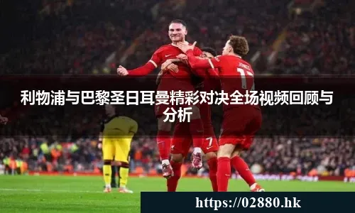 利物浦与巴黎圣日耳曼精彩对决全场视频回顾与分析